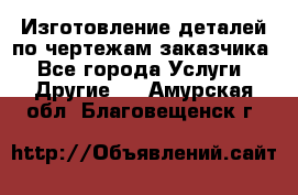 Изготовление деталей по чертежам заказчика - Все города Услуги » Другие   . Амурская обл.,Благовещенск г.